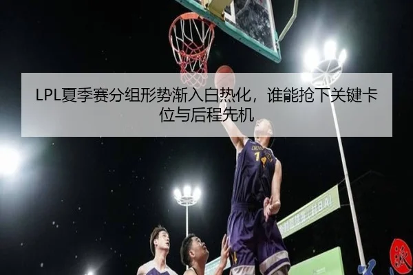 LPL夏季赛分组形势渐入白热化，谁能抢下关键卡位与后程先机