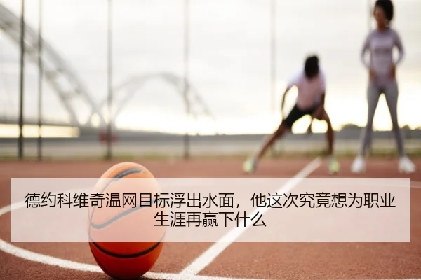 德约科维奇温网目标浮出水面，他这次究竟想为职业生涯再赢下什么